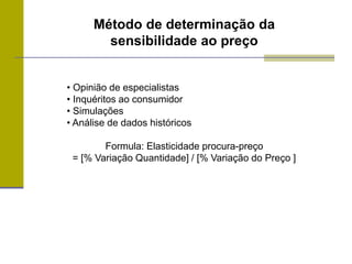 Método de determinação da
sensibilidade ao preço
• Opinião de especialistas
• Inquéritos ao consumidor
• Simulações
• Análise de dados históricos
Formula: Elasticidade procura-preço
= [% Variação Quantidade] / [% Variação do Preço ]
 