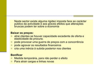 Neste sector existe alguma rigidez imposta face ao carácter
público da actividade e aos graves efeitos que alterações
bruscas podem ter sobre a economia
Baixar os preços:
 atrai clientes se houver capacidade excedente de oferta e
elasticidade da procura;
 pode provocar uma guerra de preços com a concorrência
 pode agravar os resultados financeiros
 cria uma inércia à subida posterior nos clientes
Bonificar
 Medida temporária, para não perder o efeito
 Para atrair cargas e linhas novas
 