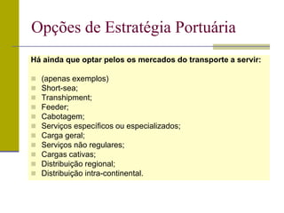 Há ainda que optar pelos os mercados do transporte a servir:
 (apenas exemplos)
 Short-sea;
 Transhipment;
 Feeder;
 Cabotagem;
 Serviços específicos ou especializados;
 Carga geral;
 Serviços não regulares;
 Cargas cativas;
 Distribuição regional;
 Distribuição intra-continental.
Opções de Estratégia Portuária
 