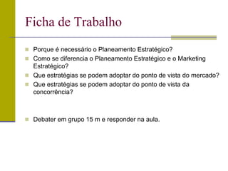  Porque é necessário o Planeamento Estratégico?
 Como se diferencia o Planeamento Estratégico e o Marketing
Estratégico?
 Que estratégias se podem adoptar do ponto de vista do mercado?
 Que estratégias se podem adoptar do ponto de vista da
concorrência?
 Debater em grupo 15 m e responder na aula.
Ficha de Trabalho
 