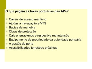 O que pagam as taxas portuárias das APs?
 Canais de acesso marítimo
 Ajudas à navegação e VTS
 Bacias de manobra
 Obras de protecção
 Cais e terraplenos e respectiva manutenção
 Equipamento de propriedade da autoridade portuária
 A gestão do porto
 Acessibilidades terrestres próximas
 