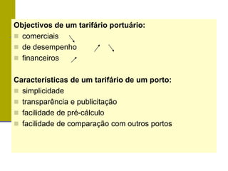 Objectivos de um tarifário portuário:
 comerciais
 de desempenho
 financeiros
Características de um tarifário de um porto:
 simplicidade
 transparência e publicitação
 facilidade de pré-cálculo
 facilidade de comparação com outros portos
 