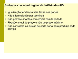 Problemas do actual regime de tarifário das APs
 Igualização tendencial das taxas nos portos
 Não diferenciação por terminais
 Não permite acordos comerciais com facilidade
 Fixação anual do preço e não do preço máximo
 Não considera os custos de cada porto para produzir cada
serviço
 