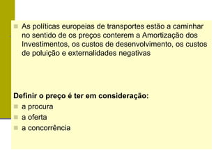  As políticas europeias de transportes estão a caminhar
no sentido de os preços conterem a Amortização dos
Investimentos, os custos de desenvolvimento, os custos
de poluição e externalidades negativas
Definir o preço é ter em consideração:
 a procura
 a oferta
 a concorrência
 
