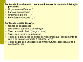Fontes de financiamento dos investimentos de uma administração
portuária:
 Orçamento de Estado
 Fundos Comunitários
 Orçamento próprio
 Empréstimo bancário
Fontes de receita das APs:
 rendas de concessões
 taxa de uso dominial e de licenças
 Taxa de uso do Porto (carga e navio)
 Taxas pelo serviço de pilotagem
 Taxas pela prestação de outros serviços (reboque, equipamento de
cais e de parque, combate à poluição, VTS)
 Taxas pagas pela utilização das infraestruturas, acessos, ajuda à
navegação, etc.
 