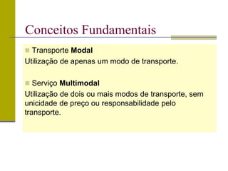  Transporte Modal
Utilização de apenas um modo de transporte.
 Serviço Multimodal
Utilização de dois ou mais modos de transporte, sem
unicidade de preço ou responsabilidade pelo
transporte.
Conceitos Fundamentais
 