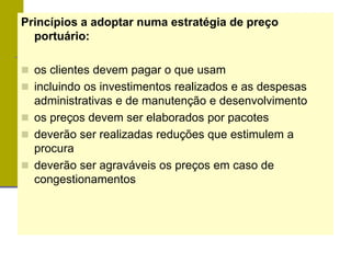 Princípios a adoptar numa estratégia de preço
portuário:
 os clientes devem pagar o que usam
 incluindo os investimentos realizados e as despesas
administrativas e de manutenção e desenvolvimento
 os preços devem ser elaborados por pacotes
 deverão ser realizadas reduções que estimulem a
procura
 deverão ser agraváveis os preços em caso de
congestionamentos
 