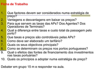 Ficha de Trabalho
1. Que factores devem ser considerados numa estratégia de
preço?
2. Vantagens e desvantagens em baixar os preços?
3. Para que servem as taxas das APs? Dos Agentes? Dos
Operadores de Terminais?
4. Qual a diferença entre taxas e custo total da passagem pelo
porto?
5. Que taxas e preços são controláveis pelas APs?
6. Como deve ser elaborado um tarifário?
7. Quais os seus objectivos principais?
8. Como se determinam os preços nos portos portugueses?
9. Qual o efeitos das fontes de financiamento dos investimentos
nas taxas portuárias?
10. Quais os princípios a adoptar numa estratégia de preço?
Debater em grupo 15 m e responder na aula.
 