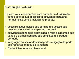 Distribuição Portuária
Existem várias orientações para entender a distribuição
sendo difícil a sua aplicação à actividade portuária,
normalmente sendo incluída no produto:
 acessibilidades físicas que permitam o acesso das
mercadorias e navios ao produto portuário
 actividade económica organizada e rede de agentes que
vende e oferece serviços que constituem o produto
portuário
 integração no sector dos transportes e ligação do porto
aos restantes modos de transporte
 Redes intermodais no hinterland
 