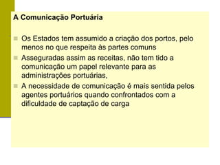 A Comunicação Portuária
 Os Estados tem assumido a criação dos portos, pelo
menos no que respeita às partes comuns
 Asseguradas assim as receitas, não tem tido a
comunicação um papel relevante para as
administrações portuárias,
 A necessidade de comunicação é mais sentida pelos
agentes portuários quando confrontados com a
dificuldade de captação de carga
 