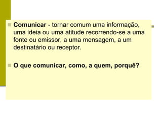  Comunicar - tornar comum uma informação,
uma ideia ou uma atitude recorrendo-se a uma
fonte ou emissor, a uma mensagem, a um
destinatário ou receptor.
 O que comunicar, como, a quem, porquê?
 