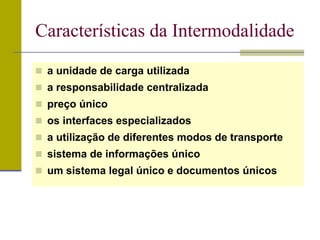  a unidade de carga utilizada
 a responsabilidade centralizada
 preço único
 os interfaces especializados
 a utilização de diferentes modos de transporte
 sistema de informações único
 um sistema legal único e documentos únicos
Características da Intermodalidade
 