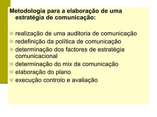 Metodologia para a elaboração de uma
estratégia de comunicação:
 realização de uma auditoria de comunicação
 redefinição da política de comunicação
 determinação dos factores de estratégia
comunicacional
 determinação do mix da comunicação
 elaboração do plano
 execução controlo e avaliação
 