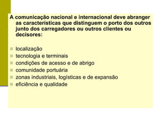 A comunicação nacional e internacional deve abranger
as características que distinguem o porto dos outros
junto dos carregadores ou outros clientes ou
decisores:
 localização
 tecnologia e terminais
 condições de acesso e de abrigo
 comunidade portuária
 zonas industriais, logísticas e de expansão
 eficiência e qualidade
 