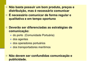  Não basta possuir um bom produto, preços e
distribuição, mas é necessário comunicar
 É necessário comunicar de forma regular e
qualitativa e em tempo oportuno
 Deverão ser diferenciadas as estratégias de
comunicação:
 do porto (Comunidade Portuária)
 dos agentes
 dos operadores portuários
 dos transportadores marítimos
 Não devem ser confundidas comunicação e
publicidade.
 