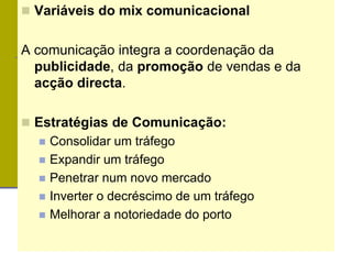  Variáveis do mix comunicacional
A comunicação integra a coordenação da
publicidade, da promoção de vendas e da
acção directa.
 Estratégias de Comunicação:
 Consolidar um tráfego
 Expandir um tráfego
 Penetrar num novo mercado
 Inverter o decréscimo de um tráfego
 Melhorar a notoriedade do porto
 