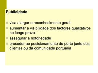 Publicidade
 visa alargar o reconhecimento geral
 aumentar a visibilidade dos factores qualitativos
no longo prazo
 assegurar a notoriedade
 proceder ao posicionamento do porto junto dos
clientes ou da comunidade portuária
 