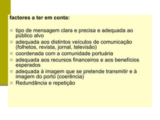 factores a ter em conta:
 tipo de mensagem clara e precisa e adequada ao
público alvo
 adequada aos distintos veículos de comunicação
(folhetos, revista, jornal, televisão)
 coordenada com a comunidade portuária
 adequada aos recursos financeiros e aos benefícios
esperados
 adequada à imagem que se pretende transmitir e à
imagem do porto (coerência)
 Redundância e repetição
 