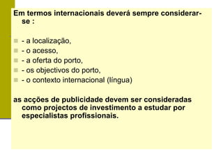 Em termos internacionais deverá sempre considerar-
se :
 - a localização,
 - o acesso,
 - a oferta do porto,
 - os objectivos do porto,
 - o contexto internacional (língua)
as acções de publicidade devem ser consideradas
como projectos de investimento a estudar por
especialistas profissionais.
 
