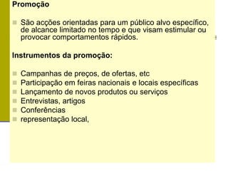 Promoção
 São acções orientadas para um público alvo específico,
de alcance limitado no tempo e que visam estimular ou
provocar comportamentos rápidos.
Instrumentos da promoção:
 Campanhas de preços, de ofertas, etc
 Participação em feiras nacionais e locais específicas
 Lançamento de novos produtos ou serviços
 Entrevistas, artigos
 Conferências
 representação local,
 