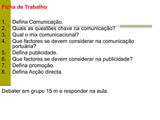 Ficha de Trabalho
1. Defina Comunicação.
2. Quais as questões chave na comunicação?
3. Qual o mix comunicacional?
4. Que factores se devem considerar na comunicação
portuária?
5. Defina publicidade.
6. Que factores se devem considerar na publicidade?
7. Defina promoção.
8. Defina Acção directa.
Debater em grupo 15 m e responder na aula.
 