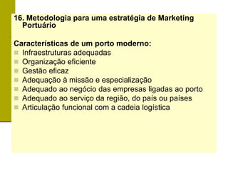 16. Metodologia para uma estratégia de Marketing
Portuário
Características de um porto moderno:
 Infraestruturas adequadas
 Organização eficiente
 Gestão eficaz
 Adequação à missão e especialização
 Adequado ao negócio das empresas ligadas ao porto
 Adequado ao serviço da região, do país ou países
 Articulação funcional com a cadeia logística
 