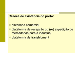 Razões de existência do porto:
 hinterland comercial
 plataforma de recepção ou (re) expedição de
mercadorias para a indústria
 plataforma de transhipment
 