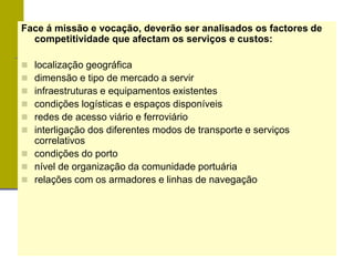 Face á missão e vocação, deverão ser analisados os factores de
competitividade que afectam os serviços e custos:
 localização geográfica
 dimensão e tipo de mercado a servir
 infraestruturas e equipamentos existentes
 condições logísticas e espaços disponíveis
 redes de acesso viário e ferroviário
 interligação dos diferentes modos de transporte e serviços
correlativos
 condições do porto
 nível de organização da comunidade portuária
 relações com os armadores e linhas de navegação
 