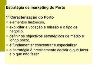 Estratégia de marketing do Porto
1º Caracterização do Porto
 elementos históricos,
 explicitar a vocação e missão e o tipo de
negócio,
 definir os objectivos estratégicos de médio e
longo prazo,
 é fundamentar concentrar e especializar
 a estratégia é precisamente decidir o que fazer
e o que não fazer
 