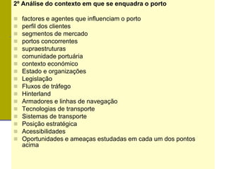 2º Análise do contexto em que se enquadra o porto
 factores e agentes que influenciam o porto
 perfil dos clientes
 segmentos de mercado
 portos concorrentes
 supraestruturas
 comunidade portuária
 contexto económico
 Estado e organizações
 Legislação
 Fluxos de tráfego
 Hinterland
 Armadores e linhas de navegação
 Tecnologias de transporte
 Sistemas de transporte
 Posição estratégica
 Acessibilidades
 Oportunidades e ameaças estudadas em cada um dos pontos
acima
 