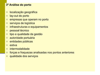 3º Análise do porto
 localização geográfica
 lay-out do porto
 empresas que operam no porto
 serviços de logística
 infraestruturas e equipamentos
 pessoal técnico
 tipo e qualidade da gestão
 autoridade portuária
 entidades públicas
 estiva
 intermodalidade
 forças e fraquezas analisadas nos pontos anteriores
 qualidade dos serviços
 