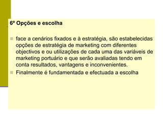 6º Opções e escolha
 face a cenários fixados e à estratégia, são estabelecidas
opções de estratégia de marketing com diferentes
objectivos e ou utilizações de cada uma das variáveis de
marketing portuário e que serão avaliadas tendo em
conta resultados, vantagens e inconvenientes.
 Finalmente é fundamentada e efectuada a escolha
 