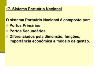 17. Sistema Portuário Nacional
O sistema Portuário Nacional é composto por:
 Portos Primários
 Portos Secundários
 Diferenciados pela dimensão, funções,
importância económica e modelo de gestão.
 