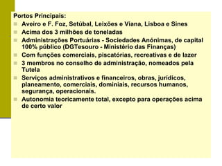 Portos Principais:
 Aveiro e F. Foz, Setúbal, Leixões e Viana, Lisboa e Sines
 Acima dos 3 milhões de toneladas
 Administrações Portuárias - Sociedades Anónimas, de capital
100% público (DGTesouro - Ministério das Finanças)
 Com funções comerciais, piscatórias, recreativas e de lazer
 3 membros no conselho de administração, nomeados pela
Tutela
 Serviços administrativos e financeiros, obras, jurídicos,
planeamento, comerciais, dominiais, recursos humanos,
segurança, operacionais.
 Autonomia teoricamente total, excepto para operações acima
de certo valor
 