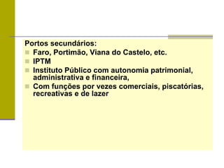 Portos secundários:
 Faro, Portimão, Viana do Castelo, etc.
 IPTM
 Instituto Público com autonomia patrimonial,
administrativa e financeira,
 Com funções por vezes comerciais, piscatórias,
recreativas e de lazer
 
