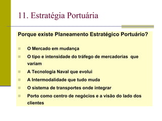 Porque existe Planeamento Estratégico Portuário?
 O Mercado em mudança
 O tipo e intensidade do tráfego de mercadorias que
variam
 A Tecnologia Naval que evolui
 A Intermodalidade que tudo muda
 O sistema de transportes onde integrar
 Porto como centro de negócios e a visão do lado dos
clientes
11. Estratégia Portuária
 