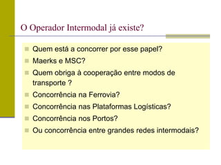  Quem está a concorrer por esse papel?
 Maerks e MSC?
 Quem obriga à cooperação entre modos de
transporte ?
 Concorrência na Ferrovia?
 Concorrência nas Plataformas Logísticas?
 Concorrência nos Portos?
 Ou concorrência entre grandes redes intermodais?
O Operador Intermodal já existe?
 
