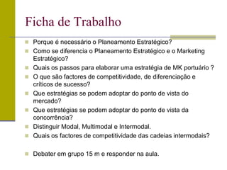  Porque é necessário o Planeamento Estratégico?
 Como se diferencia o Planeamento Estratégico e o Marketing
Estratégico?
 Quais os passos para elaborar uma estratégia de MK portuário ?
 O que são factores de competitividade, de diferenciação e
críticos de sucesso?
 Que estratégias se podem adoptar do ponto de vista do
mercado?
 Que estratégias se podem adoptar do ponto de vista da
concorrência?
 Distinguir Modal, Multimodal e Intermodal.
 Quais os factores de competitividade das cadeias intermodais?
 Debater em grupo 15 m e responder na aula.
Ficha de Trabalho
 