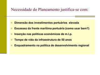  Dimensão dos investimentos portuários elevada
 Escassez da frente marítima portuária (como usar bem?)
 Inserção nas políticas económicas de m.l.p.
 Tempo de vida da infraestrutura de 50 anos
 Enquadramento na política de desenvolvimento regional
Necessidade do Planeamento justifica-se com:
 