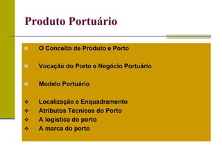  O Conceito de Produto e Porto
 Vocação do Porto e Negócio Portuário
 Modelo Portuário
 Localização e Enquadramento
 Atributos Técnicos do Porto
 A logística do porto
 A marca do porto
Produto Portuário
 