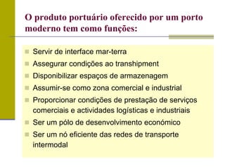  Servir de interface mar-terra
 Assegurar condições ao transhipment
 Disponibilizar espaços de armazenagem
 Assumir-se como zona comercial e industrial
 Proporcionar condições de prestação de serviços
comerciais e actividades logísticas e industriais
 Ser um pólo de desenvolvimento económico
 Ser um nó eficiente das redes de transporte
intermodal
O produto portuário oferecido por um porto
moderno tem como funções:
 