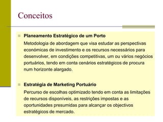 Planeamento Estratégico de um Porto
Metodologia de abordagem que visa estudar as perspectivas
económicas de investimento e os recursos necessários para
desenvolver, em condições competitivas, um ou vários negócios
portuários, tendo em conta cenários estratégicos de procura
num horizonte alargado.
 Estratégia de Marketing Portuário
Percurso de escolhas optimizado tendo em conta as limitações
de recursos disponíveis, as restrições impostas e as
oportunidades presumidas para alcançar os objectivos
estratégicos de mercado.
Conceitos
 