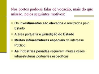  Os investimentos são elevados e realizados pelo
Estado
 A área portuária é jurisdição do Estado
 Muitas infraestruturas especiais de interesse
Público
 As indústrias pesadas requerem muitas vezes
infraestruturas portuárias específicas
Nos portos pode-se falar de vocação, mais do que
missão, pelos seguintes motivos:
 