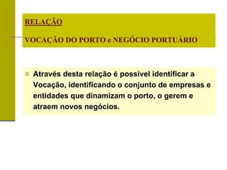  Através desta relação é possível identificar a
Vocação, identificando o conjunto de empresas e
entidades que dinamizam o porto, o gerem e
atraem novos negócios.
RELAÇÃO
VOCAÇÃO DO PORTO e NEGÓCIO PORTUÁRIO
 