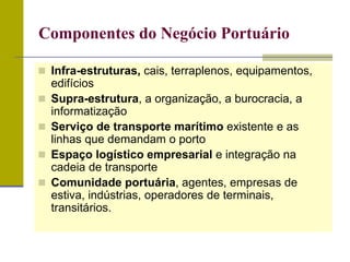  Infra-estruturas, cais, terraplenos, equipamentos,
edifícios
 Supra-estrutura, a organização, a burocracia, a
informatização
 Serviço de transporte marítimo existente e as
linhas que demandam o porto
 Espaço logístico empresarial e integração na
cadeia de transporte
 Comunidade portuária, agentes, empresas de
estiva, indústrias, operadores de terminais,
transitários.
Componentes do Negócio Portuário
 