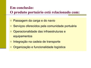  Passagem da carga e do navio
 Serviços oferecidos pela comunidade portuária
 Operacionalidade das infraestruturas e
equipamentos
 Integração na cadeia de transporte
 Organização e funcionalidade logística
Em conclusão:
O produto portuário está relacionado com:
 