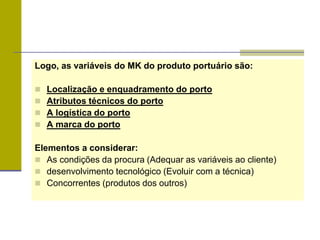 Logo, as variáveis do MK do produto portuário são:
 Localização e enquadramento do porto
 Atributos técnicos do porto
 A logística do porto
 A marca do porto
Elementos a considerar:
 As condições da procura (Adequar as variáveis ao cliente)
 desenvolvimento tecnológico (Evoluir com a técnica)
 Concorrentes (produtos dos outros)
 