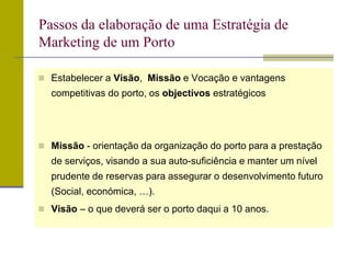  Estabelecer a Visão, Missão e Vocação e vantagens
competitivas do porto, os objectivos estratégicos
 Missão - orientação da organização do porto para a prestação
de serviços, visando a sua auto-suficiência e manter um nível
prudente de reservas para assegurar o desenvolvimento futuro
(Social, económica, …).
 Visão – o que deverá ser o porto daqui a 10 anos.
Passos da elaboração de uma Estratégia de
Marketing de um Porto
 