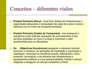  Produto Portuário (físico) - local físico dotado de infraestruturas e
organização adequados à manipulação da carga de e para o navio e
interface com os meios de transporte terrestres.
 Produto Portuário (Cadeia de Transportes) - visa assegurar a
redução do custo total das operações de manuseamento e dos
serviços prestados ao navio e à carga e maximizar o valor
acrescentado para os utilizadores.
 Ou (Objectivos Económicos) assegurar o interesse nacional,
promover o comércio, as operações de importação e exportação e
cabotagem, maximizar os benefícios sociais, defendendo o meio
ambiente, racionalizar o uso eficiente das infraestruturas e
equipamentos públicos e a sua operacionalidade, facilitar o serviço
integrado e assegurar um serviço competitivo e fiável
Conceitos – diferentes visões
 