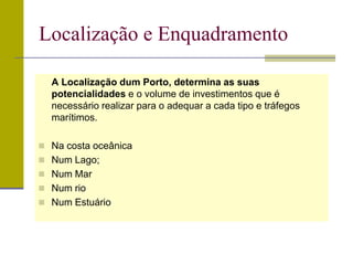 A Localização dum Porto, determina as suas
potencialidades e o volume de investimentos que é
necessário realizar para o adequar a cada tipo e tráfegos
marítimos.
 Na costa oceânica
 Num Lago;
 Num Mar
 Num rio
 Num Estuário
Localização e Enquadramento
 
